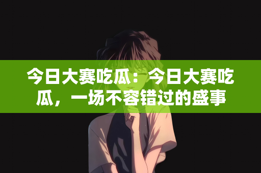 今日大赛吃瓜：今日大赛吃瓜，一场不容错过的盛事