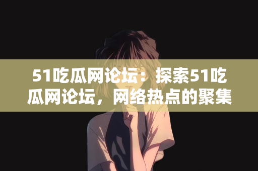 51吃瓜网论坛：探索51吃瓜网论坛，网络热点的聚集地