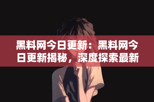 黑料网今日更新：黑料网今日更新揭秘，深度探索最新内容与趋势