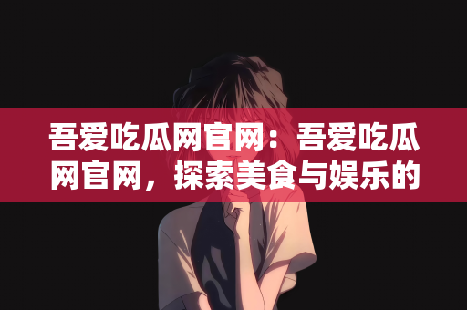 吾爱吃瓜网官网：吾爱吃瓜网官网，探索美食与娱乐的绝佳平台
