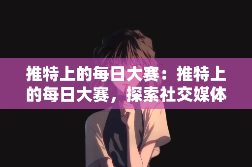 推特上的每日大赛：推特上的每日大赛，探索社交媒体的全新互动体验