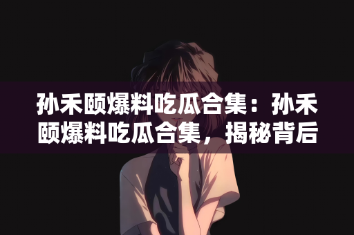 孙禾颐爆料吃瓜合集：孙禾颐爆料吃瓜合集，揭秘背后的故事