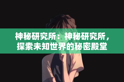 神秘研究所：神秘研究所，探索未知世界的秘密殿堂