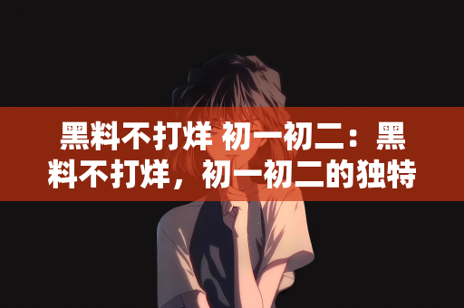 黑料不打烊 初一初二：黑料不打烊，初一初二的独特魅力与挑战
