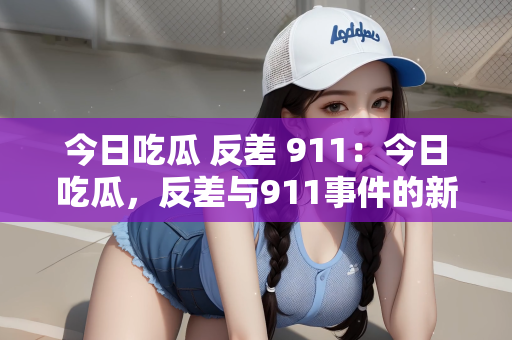 今日吃瓜 反差 911：今日吃瓜，反差与911事件的新解读