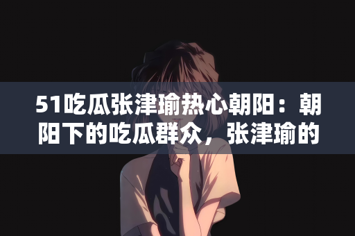 51吃瓜张津瑜热心朝阳：朝阳下的吃瓜群众，张津瑜的热心事迹