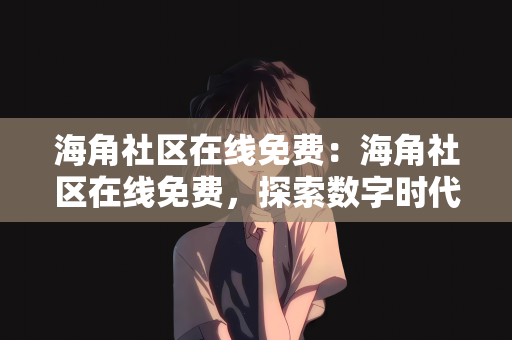 海角社区在线免费：海角社区在线免费，探索数字时代的社区交流新纪元