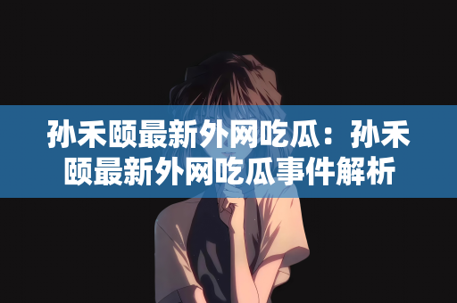 孙禾颐最新外网吃瓜：孙禾颐最新外网吃瓜事件解析