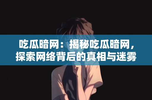 吃瓜暗网：揭秘吃瓜暗网，探索网络背后的真相与迷雾