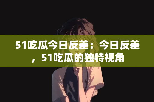 51吃瓜今日反差：今日反差，51吃瓜的独特视角
