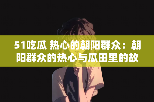 51吃瓜 热心的朝阳群众：朝阳群众的热心与瓜田里的故事