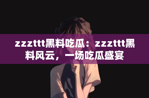 zzzttt黑料吃瓜：zzzttt黑料风云，一场吃瓜盛宴