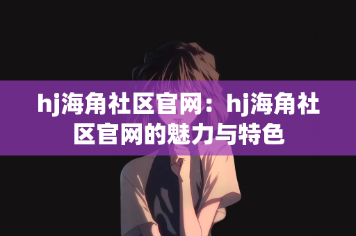 hj海角社区官网：hj海角社区官网的魅力与特色
