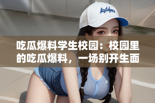吃瓜爆料学生校园：校园里的吃瓜爆料，一场别开生面的信息交流