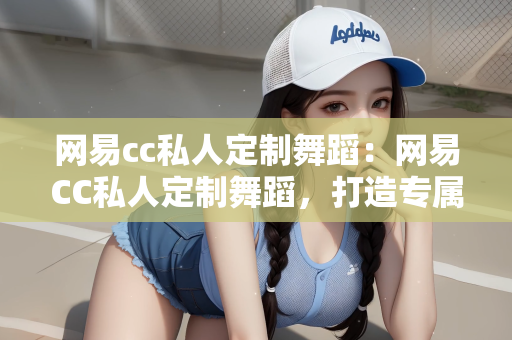 网易cc私人定制舞蹈：网易CC私人定制舞蹈，打造专属舞蹈体验的新时代先锋