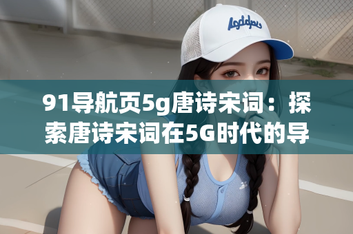 91导航页5g唐诗宋词：探索唐诗宋词在5G时代的导航新篇章—以91导航页为例