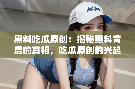 黑料吃瓜原创：揭秘黑料背后的真相，吃瓜原创的兴起与反思