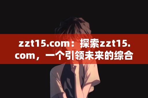 zzt15.com：探索zzt15.com，一个引领未来的综合性网站