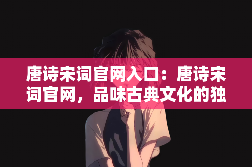 唐诗宋词官网入口：唐诗宋词官网，品味古典文化的独特魅力