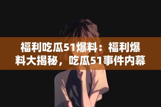 福利吃瓜51爆料：福利爆料大揭秘，吃瓜51事件内幕曝光