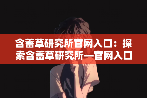 含蓄草研究所官网入口：探索含蓄草研究所—官网入口指南