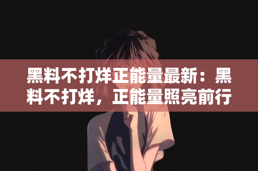 黑料不打烊正能量最新：黑料不打烊，正能量照亮前行之路