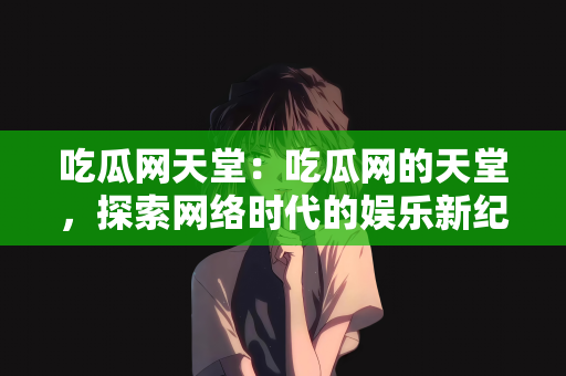 吃瓜网天堂：吃瓜网的天堂，探索网络时代的娱乐新纪元