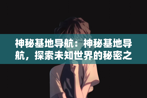 神秘基地导航：神秘基地导航，探索未知世界的秘密之门
