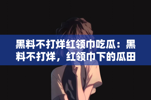 黑料不打烊红领巾吃瓜：黑料不打烊，红领巾下的瓜田热议