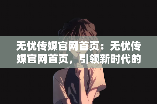 无忧传媒官网首页：无忧传媒官网首页，引领新时代的传媒体验