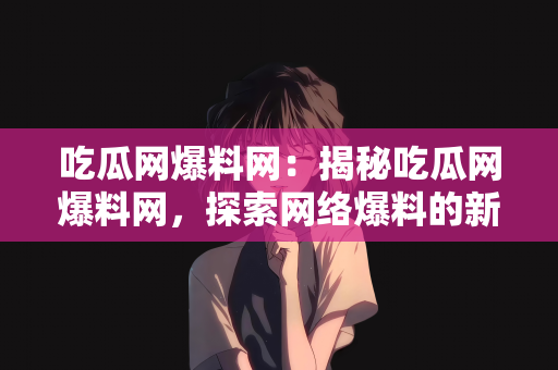 吃瓜网爆料网：揭秘吃瓜网爆料网，探索网络爆料的新时代