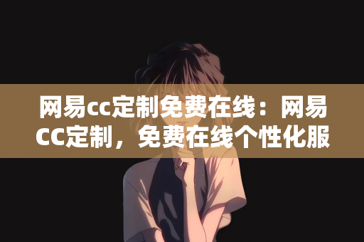 网易cc定制免费在线：网易CC定制，免费在线个性化服务体验