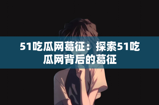 51吃瓜网葛征：探索51吃瓜网背后的葛征