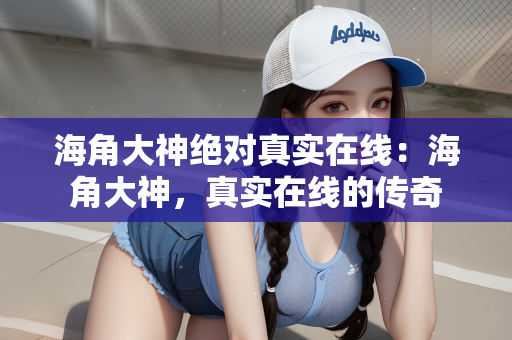 海角大神绝对真实在线：海角大神，真实在线的传奇