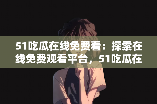 51吃瓜在线免费看：探索在线免费观看平台，51吃瓜在线