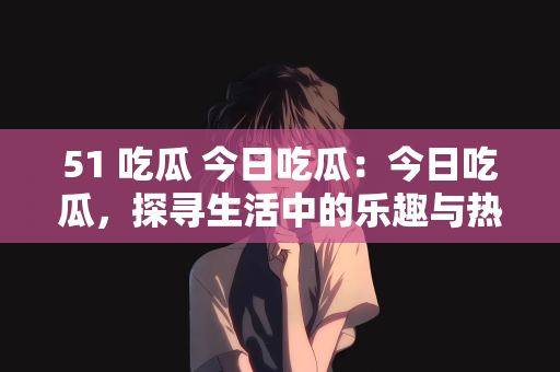 51 吃瓜 今日吃瓜：今日吃瓜，探寻生活中的乐趣与热议话题