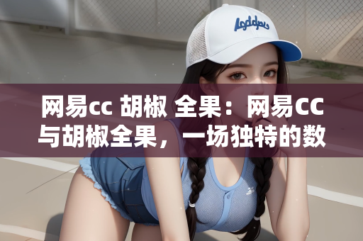 网易cc 胡椒 全果：网易CC与胡椒全果，一场独特的数字娱乐盛宴