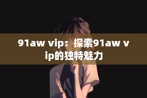 91aw vip：探索91aw vip的独特魅力