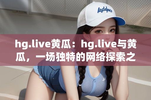 hg.live黄瓜：hg.live与黄瓜，一场独特的网络探索之旅