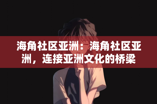 海角社区亚洲：海角社区亚洲，连接亚洲文化的桥梁