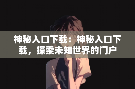 神秘入口下载：神秘入口下载，探索未知世界的门户