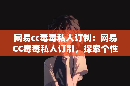 网易cc毒毒私人订制：网易CC毒毒私人订制，探索个性化游戏世界的独特魅力