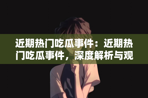 近期热门吃瓜事件：近期热门吃瓜事件，深度解析与观察