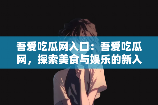 吾爱吃瓜网入口：吾爱吃瓜网，探索美食与娱乐的新入口