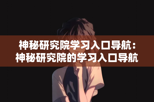 神秘研究院学习入口导航：神秘研究院的学习入口导航，探索知识的奥秘之旅