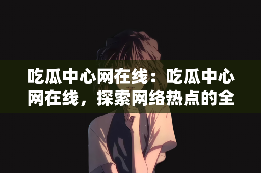 吃瓜中心网在线：吃瓜中心网在线，探索网络热点的全新体验