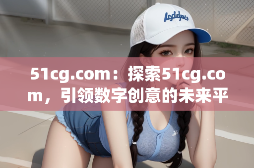 51cg.com：探索51cg.com，引领数字创意的未来平台