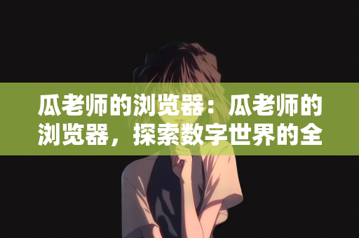 瓜老师的浏览器：瓜老师的浏览器，探索数字世界的全新体验