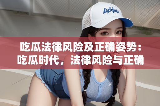 吃瓜法律风险及正确姿势：吃瓜时代，法律风险与正确姿势