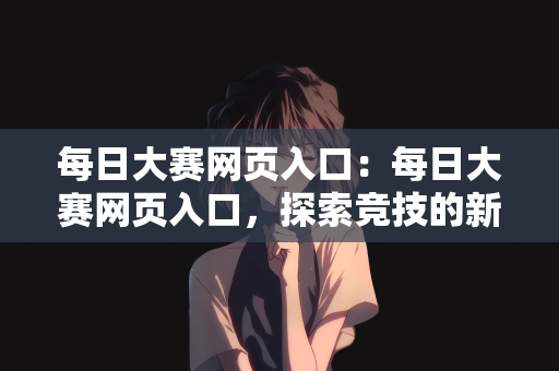 每日大赛网页入口：每日大赛网页入口，探索竞技的新世界